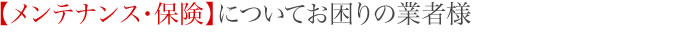 【メンテナンス・保険】についてお困りの業者様